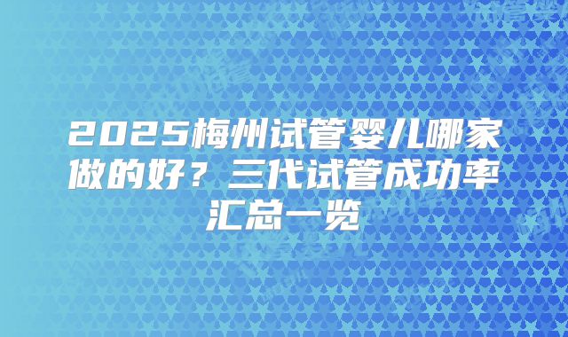 2025梅州试管婴儿哪家做的好？三代试管成功率汇总一览