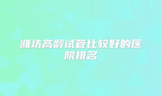 潍坊高龄试管比较好的医院排名