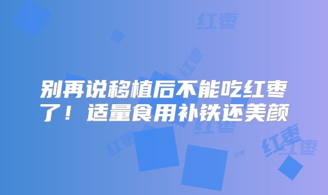 别再说移植后不能吃红枣了!适量食用补铁还美颜
