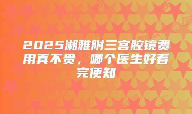 2025湘雅附三宫腔镜费用真不贵，哪个医生好看完便知