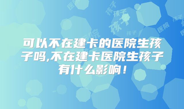 可以不在建卡的医院生孩子吗,不在建卡医院生孩子有什么影响!