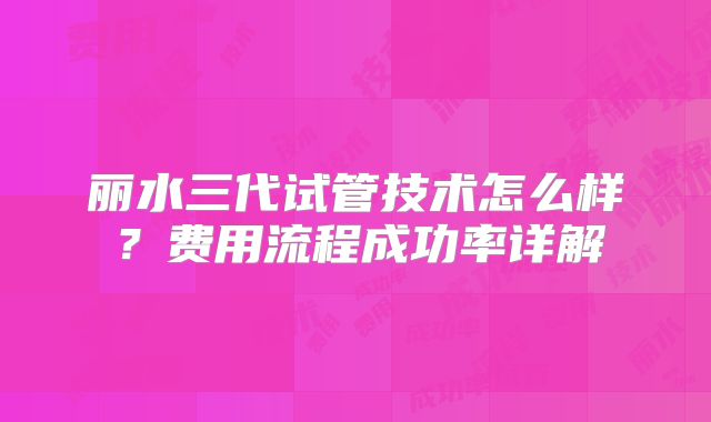 丽水三代试管技术怎么样?费用流程成功率详解