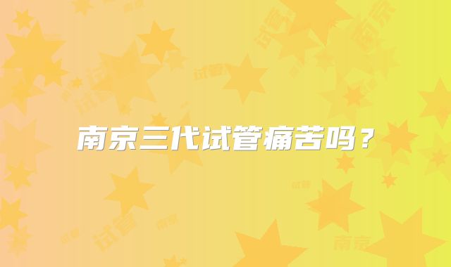 南京三代试管痛苦吗？