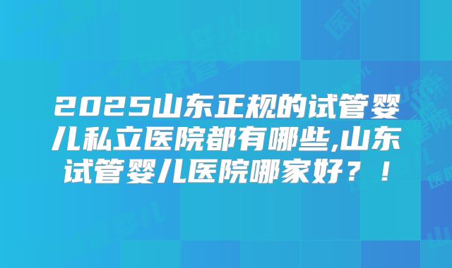 2025山东正规的试管婴儿私立医院都有哪些,山东试管婴儿医院哪家好?!