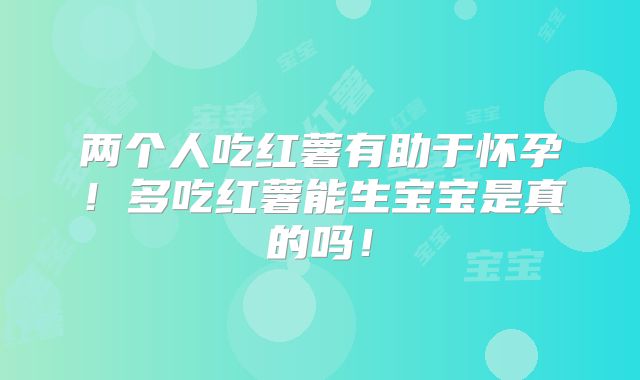 两个人吃红薯有助于怀孕!多吃红薯能生宝宝是真的吗!