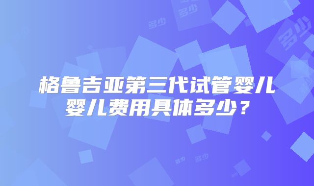 格鲁吉亚第三代试管婴儿婴儿费用具体多少？