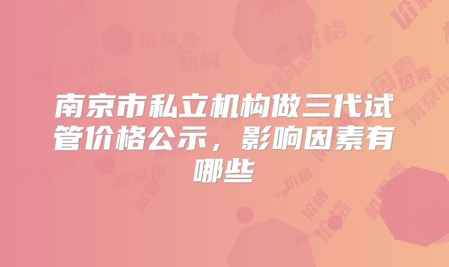 南京市私立机构做三代试管价格公示,影响因素有哪些