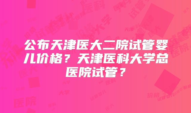 公布天津医大二院试管婴儿价格？天津医科大学总医院试管？
