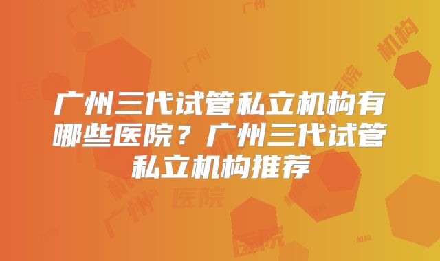 广州三代试管私立机构有哪些医院？广州三代试管私立机构推荐