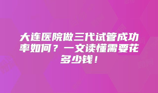 大连医院做三代试管成功率如何？一文读懂需要花多少钱！