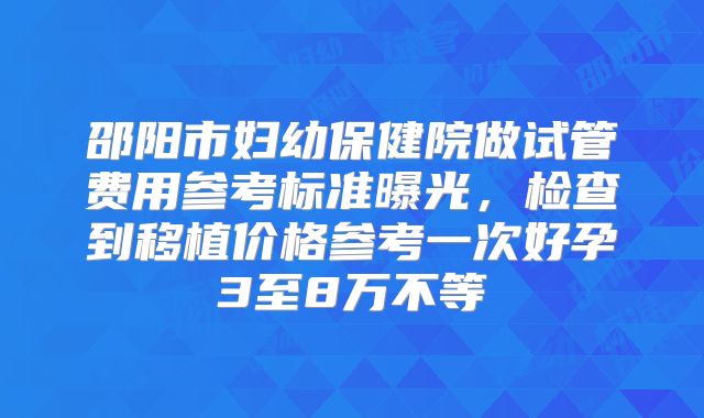邵阳市妇幼保健院做试管费用参考标准曝光，检查到移植价格参考一次好孕3至8万不等
