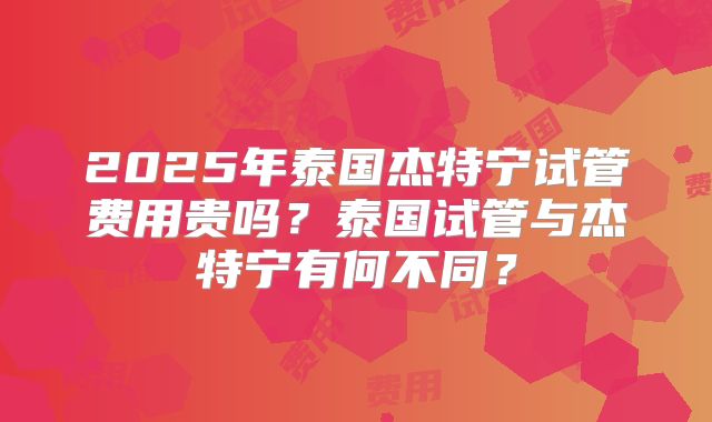 2025年泰国杰特宁试管费用贵吗？泰国试管与杰特宁有何不同？