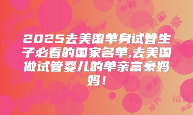 2025去美国单身试管生子必看的国家名单,去美国做试管婴儿的单亲富豪妈妈！