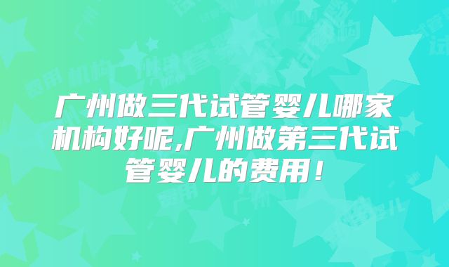 广州做三代试管婴儿哪家机构好呢,广州做第三代试管婴儿的费用!