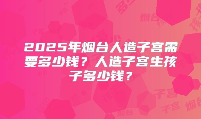 2025年烟台人造子宫需要多少钱？人造子宫生孩子多少钱？
