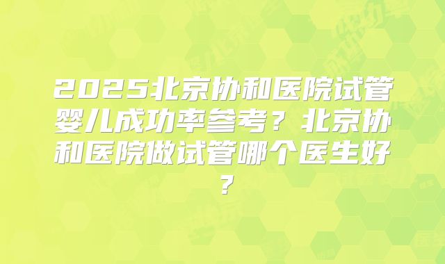 2025北京协和医院试管婴儿成功率参考？北京协和医院做试管哪个医生好？
