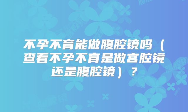 不孕不育能做腹腔镜吗（查看不孕不育是做宫腔镜还是腹腔镜）？