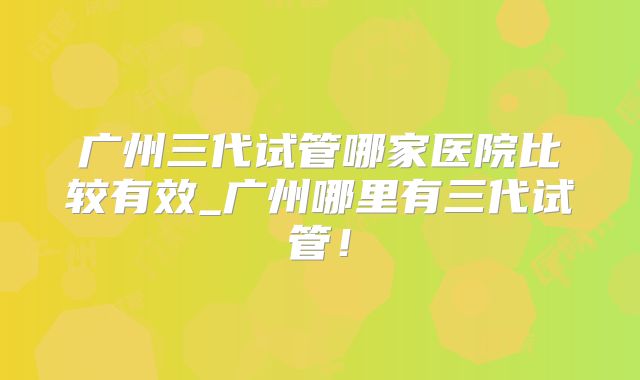 广州三代试管哪家医院比较有效_广州哪里有三代试管！