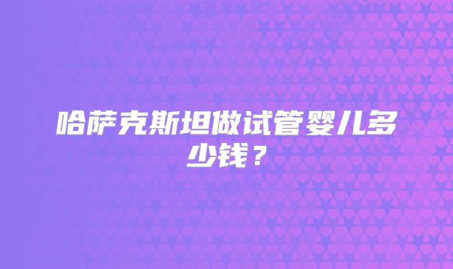 哈萨克斯坦做试管婴儿多少钱？