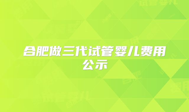 合肥做三代试管婴儿费用公示