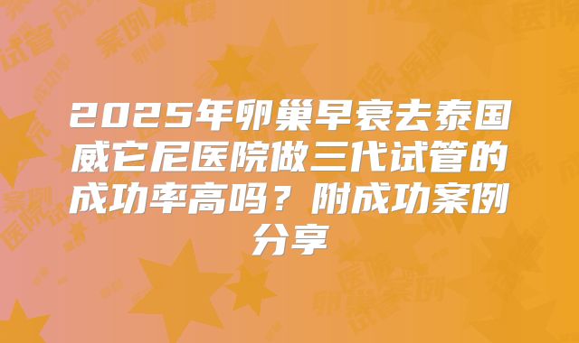 2025年卵巢早衰去泰国威它尼医院做三代试管的成功率高吗?附成功案例分享