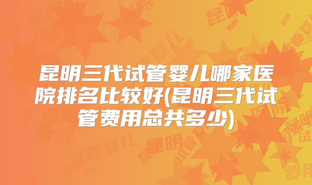 昆明三代试管婴儿哪家医院排名比较好(昆明三代试管费用总共多少)