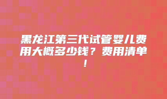 黑龙江第三代试管婴儿费用大概多少钱？费用清单！