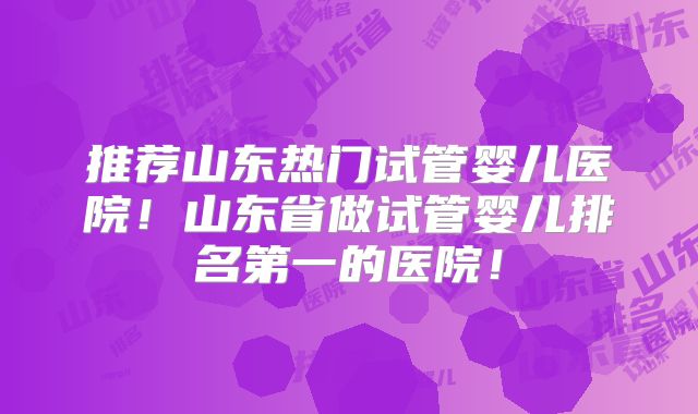 推荐山东热门试管婴儿医院！山东省做试管婴儿排名第一的医院！