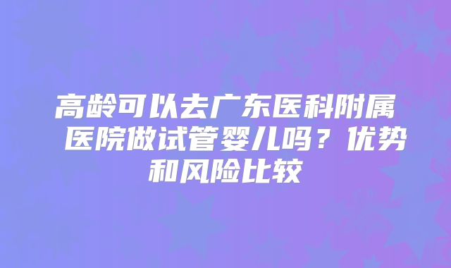高龄可以去广东医科附属 医院做试管婴儿吗?优势和风险比较