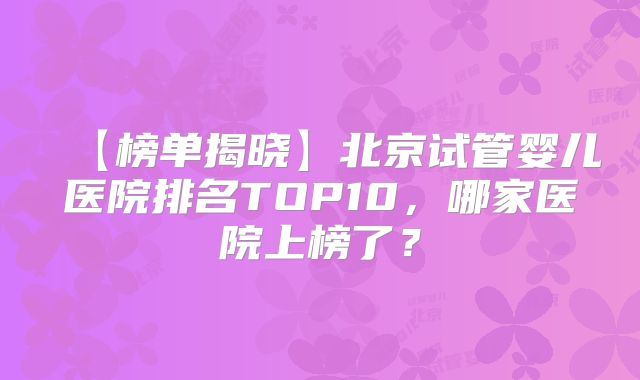 【榜单揭晓】北京试管婴儿医院排名TOP10，哪家医院上榜了？