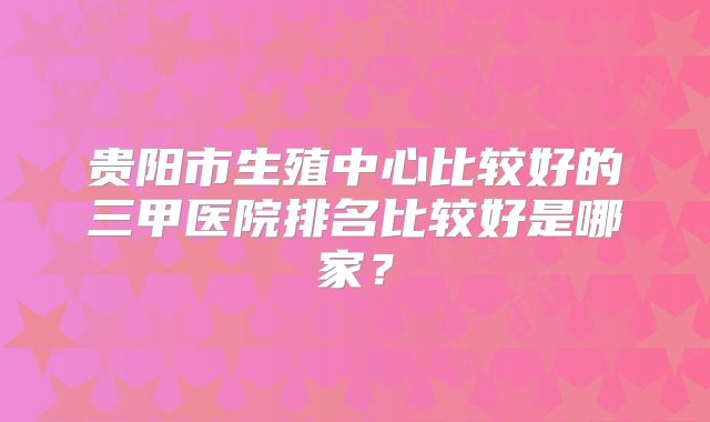贵阳市生殖中心比较好的三甲医院排名比较好是哪家？