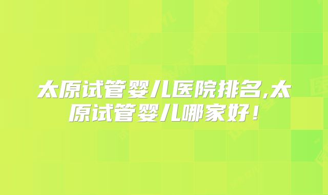 太原试管婴儿医院排名,太原试管婴儿哪家好！