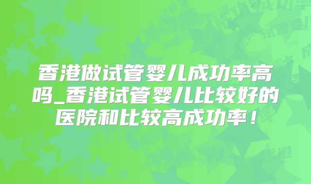 香港做试管婴儿成功率高吗_香港试管婴儿比较好的医院和比较高成功率！