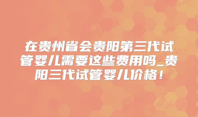 在贵州省会贵阳第三代试管婴儿需要这些费用吗_贵阳三代试管婴儿价格!