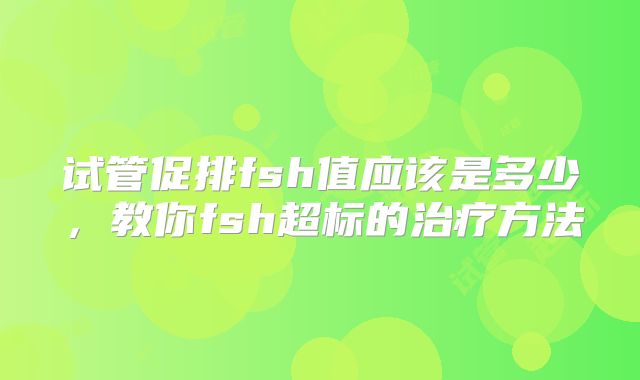 试管促排fsh值应该是多少,教你fsh超标的治疗方法