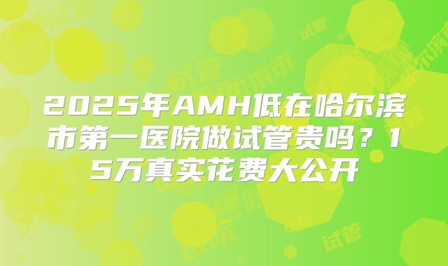2025年AMH低在哈尔滨市第一医院做试管贵吗？15万真实花费大公开