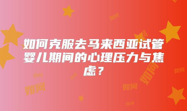 如何克服去马来西亚试管婴儿期间的心理压力与焦虑？