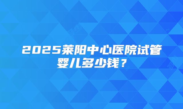 2025莱阳中心医院试管婴儿多少钱?