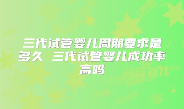 三代试管婴儿周期要求是多久 三代试管婴儿成功率高吗