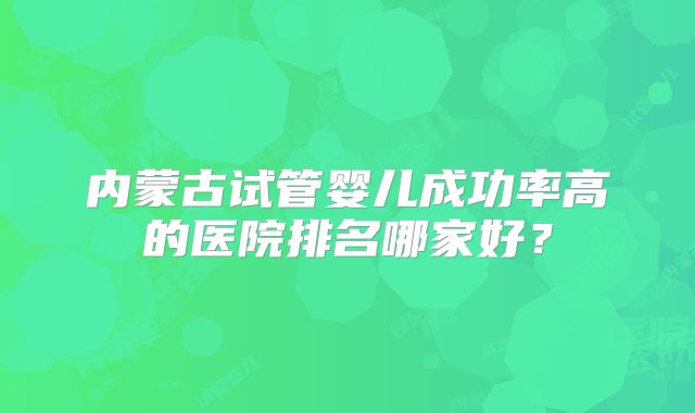 内蒙古试管婴儿成功率高的医院排名哪家好？