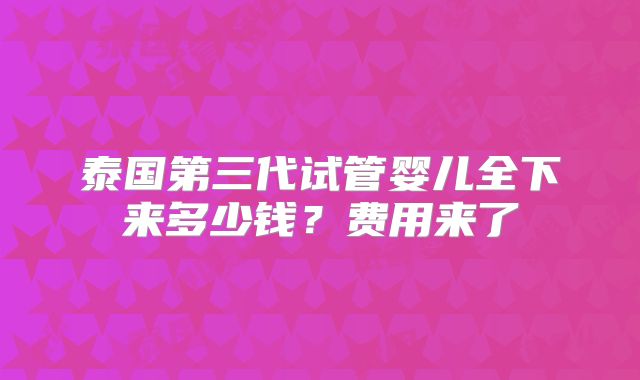 泰国第三代试管婴儿全下来多少钱？费用来了