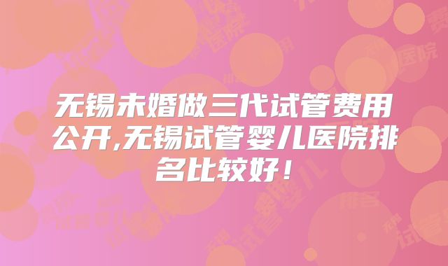 无锡未婚做三代试管费用公开,无锡试管婴儿医院排名比较好!