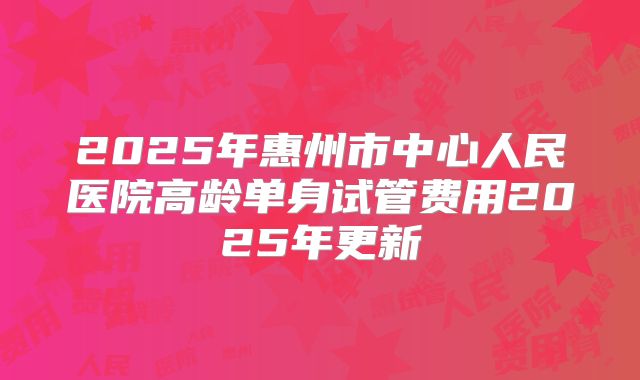 2025年惠州市中心人民医院高龄单身试管费用2025年更新