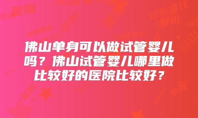 佛山单身可以做试管婴儿吗？佛山试管婴儿哪里做比较好的医院比较好？