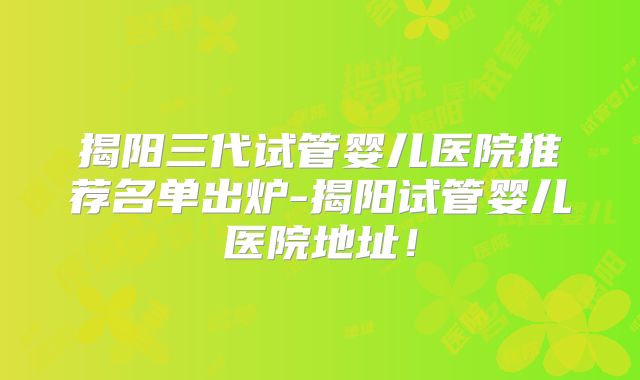揭阳三代试管婴儿医院推荐名单出炉-揭阳试管婴儿医院地址!