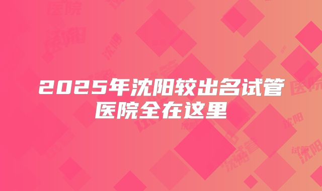 2025年沈阳较出名试管医院全在这里