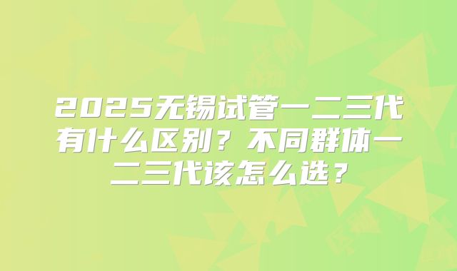 2025无锡试管一二三代有什么区别?不同群体一二三代该怎么选?