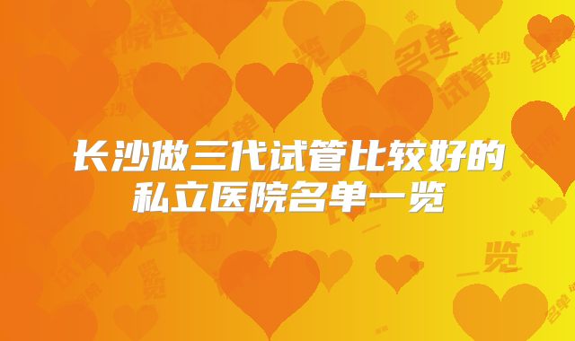 长沙做三代试管比较好的私立医院名单一览