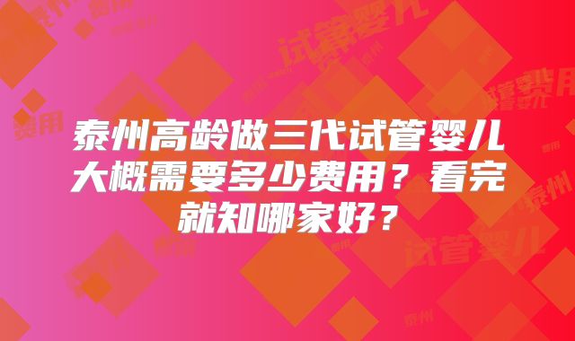 泰州高龄做三代试管婴儿大概需要多少费用?看完就知哪家好?