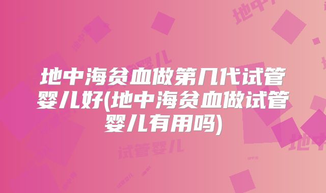 地中海贫血做第几代试管婴儿好(地中海贫血做试管婴儿有用吗)